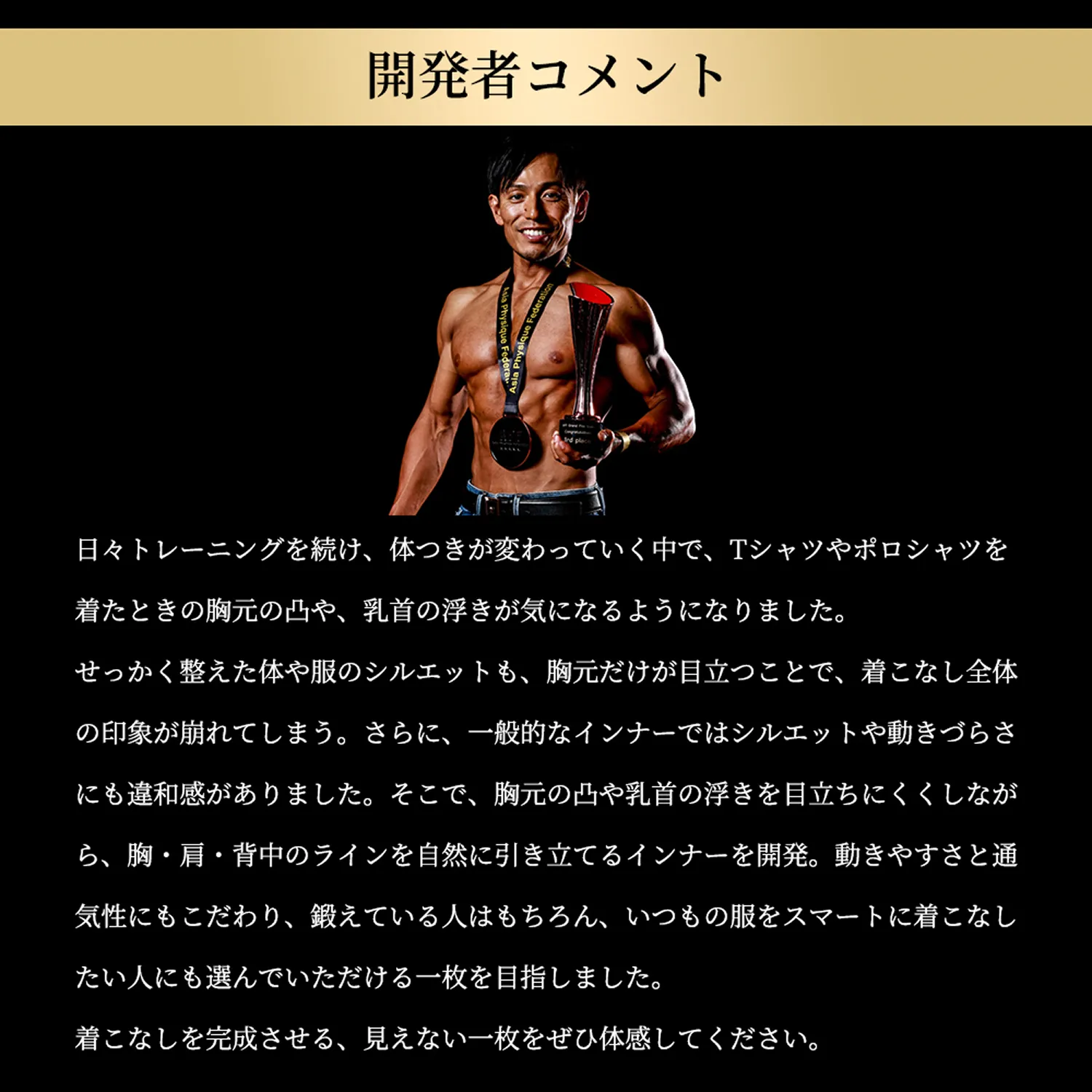 開発者コメント「日々トレーニングを続け、体つきが変わっていく中で、TシャツやポロシャツをTシャツを着たときの胸元の凸や、乳首の浮きが気になるようになりました。せっかく整えた体や服のシルエットも、胸元だけが目立つことで、着こなし全体の印象が崩れてしまう。さらに、一般的なインナーではシルエットや動きづらさにも違和感がありました。そこで、胸元の凸や乳首の浮きを目立ちにくくしながら、胸・肩・背中のラインを自然に引き立てるインナーを開発。動きやすさと通気性にもこだわり、鍛えている人はもちろん、いつもの服をスマートに着こなしたい人にも選んでいただける一枚を目指しました。着こなしを完成させる、見えない一枚をぜひ体感してください。」