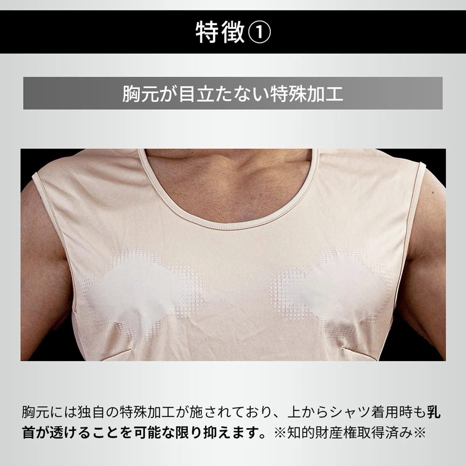 特徴①胸元が目立たない特殊加工：胸元には独自の特殊加工が施されており、上からシャツ着用時も乳首が透けることを可能な限り抑えます。 ※知的財産権取得済み※