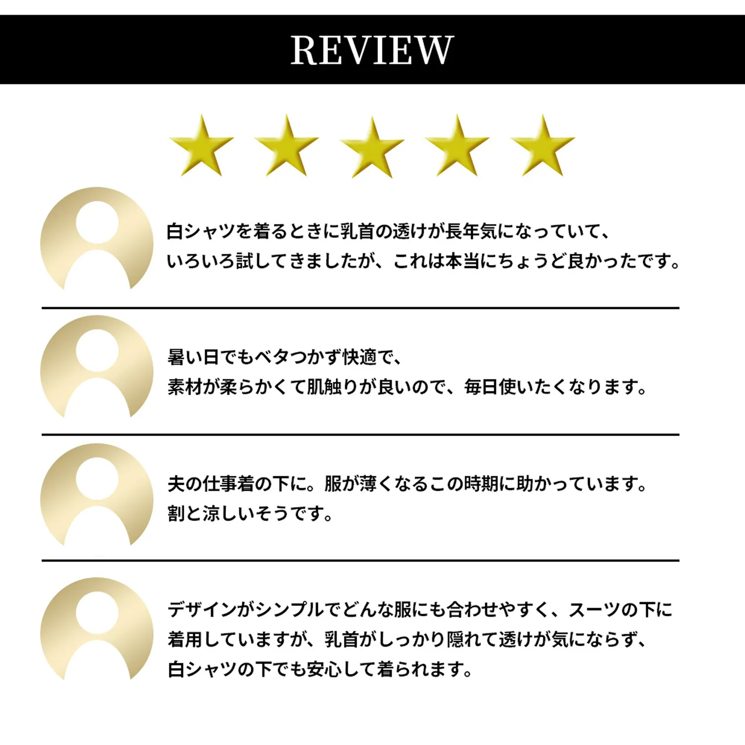 REVIEW　「白シャツを着るときに乳首の透けが長年気になっていて、いろいろ試してきましたが、これは本当にちょうど良かったです。」「暑い日でもベタつかず快適で、素材が柔らかくて肌触りが良いので、毎日使いたくなります。」「夫の仕事着の下に。服が薄くなるこの時期に助かっています。割と涼しいそうです。」「デザインがシンプルでどんな服にも合わせやすく、スーツの下に着用していますが、乳首がしっかり隠れて透けが気にならず、白シャツの下でも安心して着られます。」